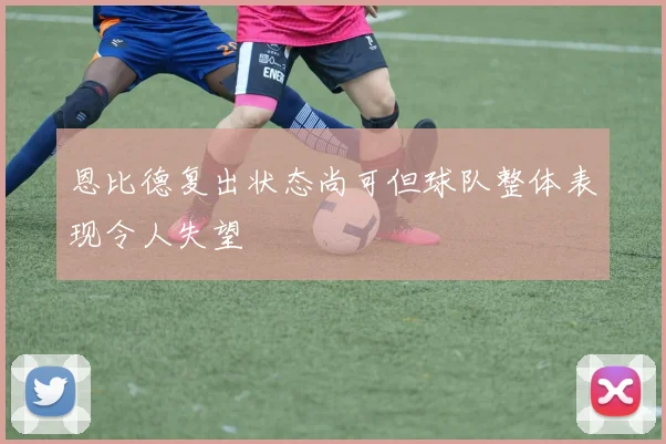 恩比德复出状态尚可但球队整体表现令人失望