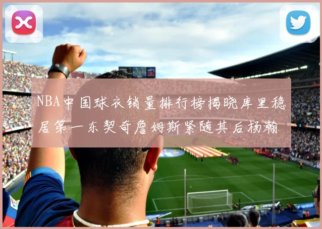 NBA中国球衣销量排行榜揭晓库里稳居第一东契奇詹姆斯紧随其后杨瀚森位列第五