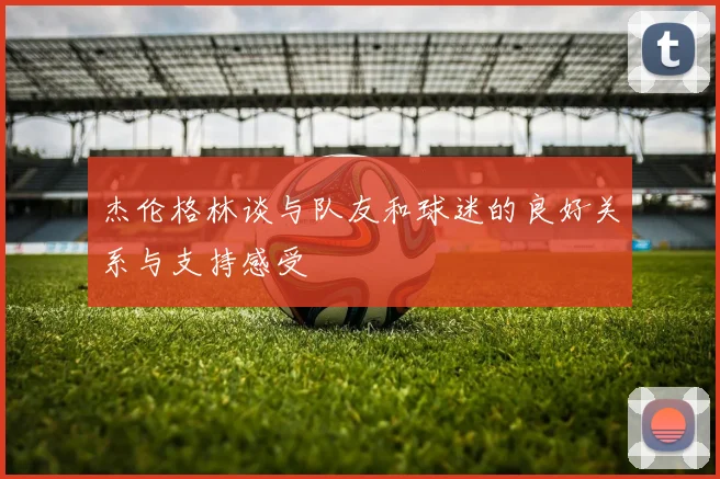 杰伦格林谈与队友和球迷的良好关系与支持感受