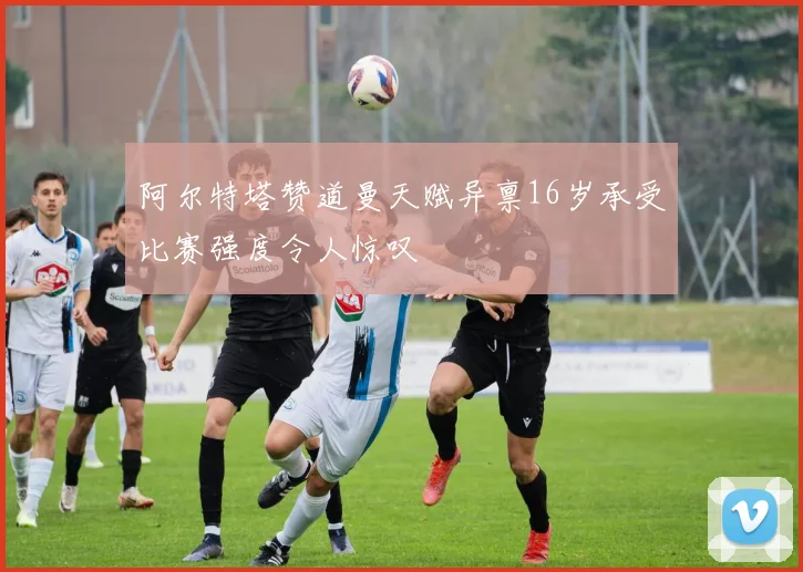 阿尔特塔赞道曼天赋异禀16岁承受比赛强度令人惊叹
