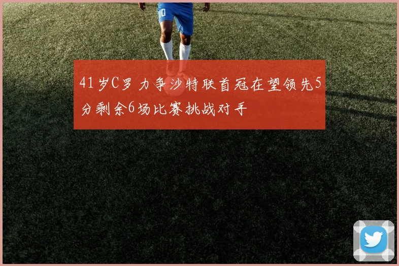 41岁C罗力争沙特联首冠在望领先5分剩余6场比赛挑战对手
