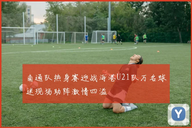 南通队热身赛迎战海港U21队万名球迷现场助阵激情四溢