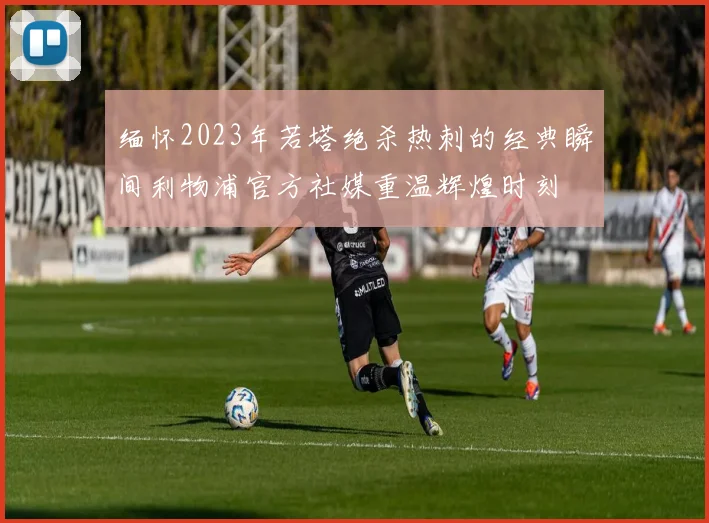 缅怀2023年若塔绝杀热刺的经典瞬间利物浦官方社媒重温辉煌时刻