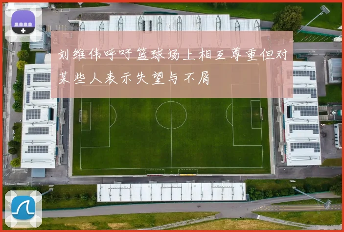 刘维伟呼吁篮球场上相互尊重但对某些人表示失望与不屑