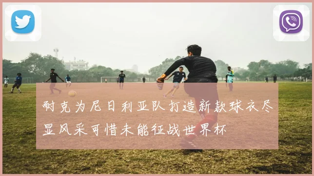 耐克为尼日利亚队打造新款球衣尽显风采可惜未能征战世界杯