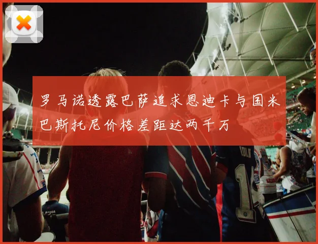 罗马诺透露巴萨追求恩迪卡与国米巴斯托尼价格差距达两千万