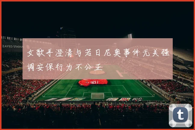 女歌手澄清与若日尼奥事件无关强调安保行为不公正
