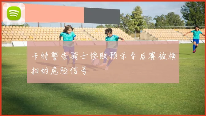 卡特警告骑士惨败预示季后赛被横扫的危险信号