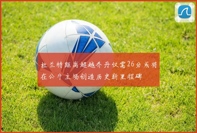 杜兰特距离超越乔丹仅需26分或将在公牛主场创造历史新里程碑