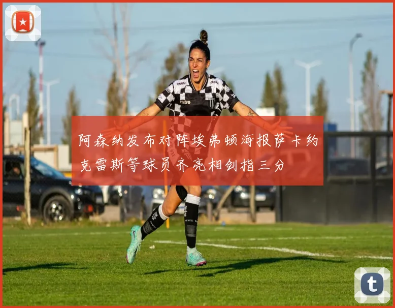 阿森纳发布对阵埃弗顿海报萨卡约克雷斯等球员齐亮相剑指三分