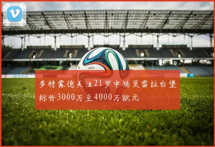 多特蒙德关注21岁中场莫雷拉白堡标价3000万至4000万欧元