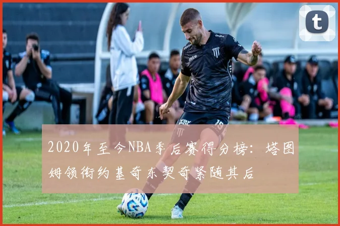 2020年至今NBA季后赛得分榜：塔图姆领衔约基奇东契奇紧随其后