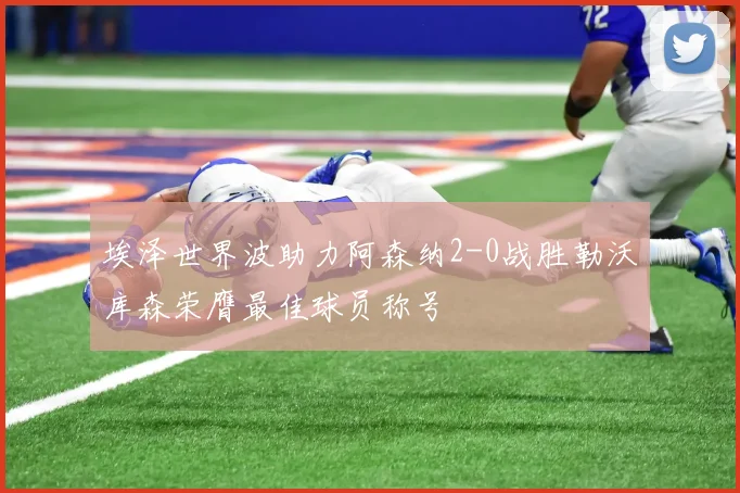 埃泽世界波助力阿森纳2-0战胜勒沃库森荣膺最佳球员称号