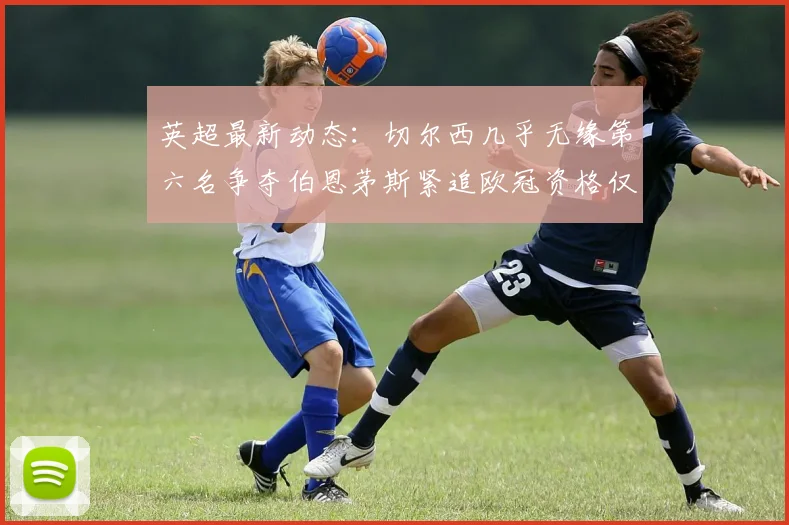 英超最新动态：切尔西几乎无缘第六名争夺伯恩茅斯紧追欧冠资格仅差三分