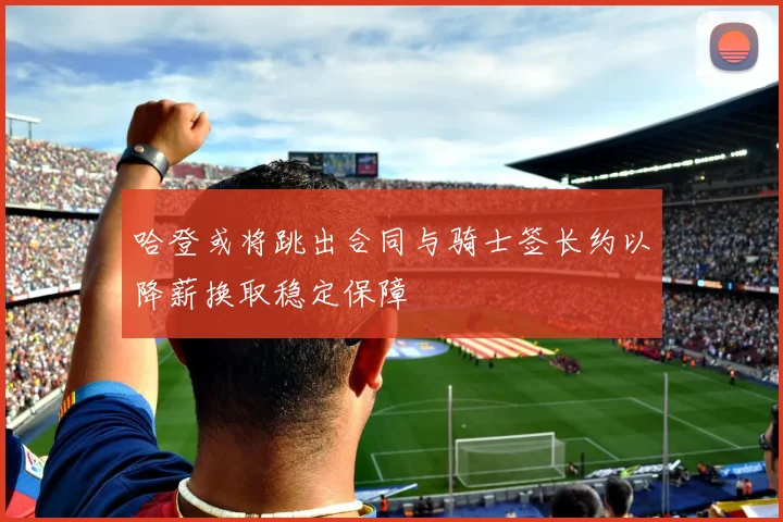 哈登或将跳出合同与骑士签长约以降薪换取稳定保障