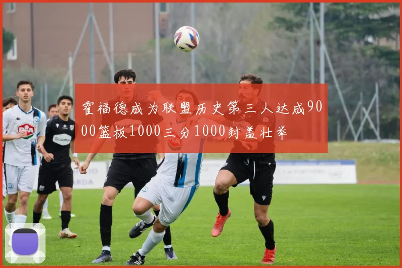霍福德成为联盟历史第三人达成9000篮板1000三分1000封盖壮举