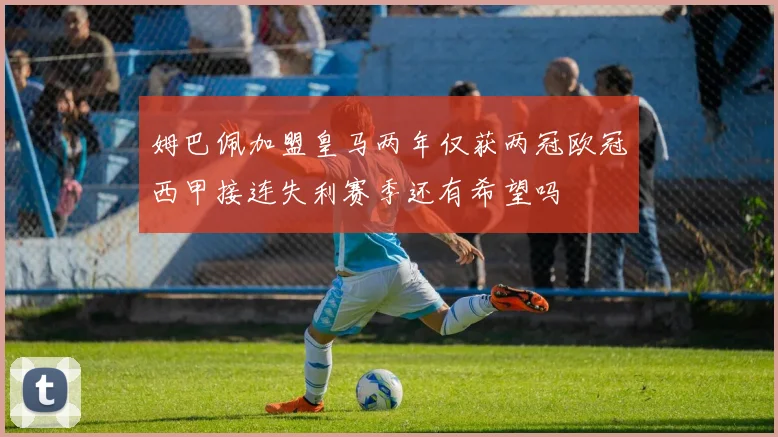 姆巴佩加盟皇马两年仅获两冠欧冠西甲接连失利赛季还有希望吗