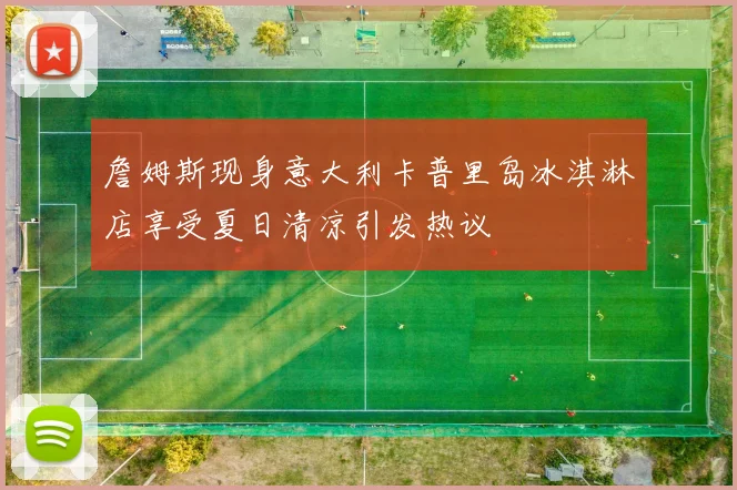 詹姆斯现身意大利卡普里岛冰淇淋店享受夏日清凉引发热议