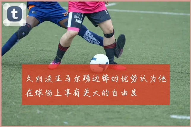 久利谈亚马尔踢边锋的优势认为他在球场上享有更大的自由度