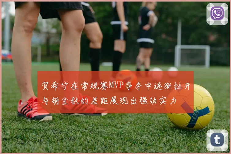 贺希宁在常规赛MVP争夺中逐渐拉开与胡金秋的差距展现出强劲实力