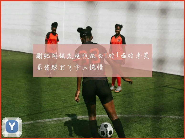 蒯纪闻错失绝佳机会1对1面对李昊竟将球打飞令人惋惜