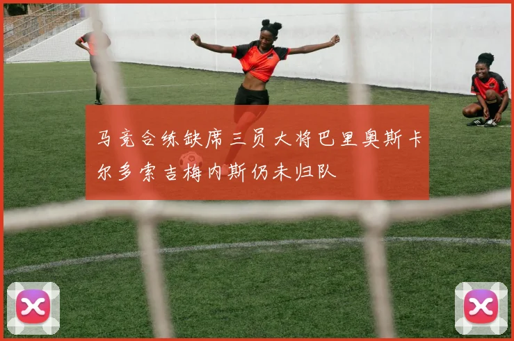 马竞合练缺席三员大将巴里奥斯卡尔多索吉梅内斯仍未归队