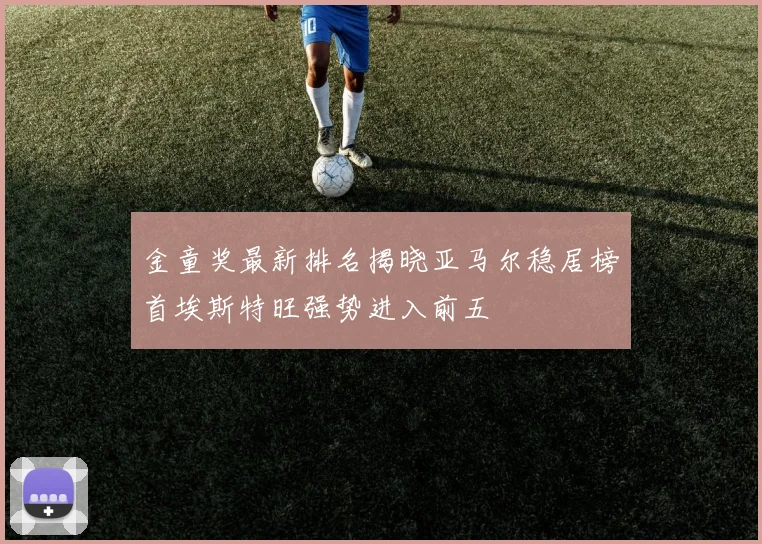 金童奖最新排名揭晓亚马尔稳居榜首埃斯特旺强势进入前五