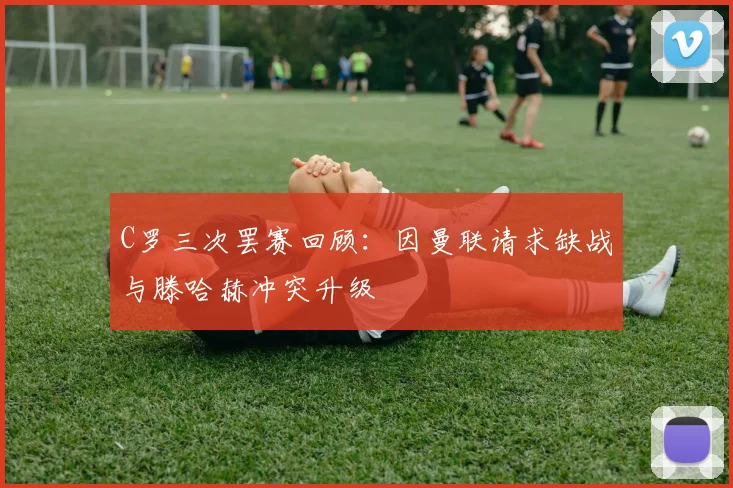 C罗三次罢赛回顾：因曼联请求缺战与滕哈赫冲突升级