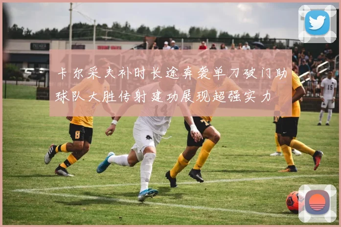 卡尔采夫补时长途奔袭单刀破门助球队大胜传射建功展现超强实力