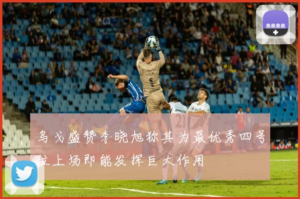 乌戈盛赞李晓旭称其为最优秀四号位上场即能发挥巨大作用
